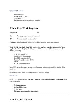 📦 What CDN Delivers:
 Images, videos
 JavaScript, CSS files
 Static HTML
 Large downloads (e.g., software installers)
🔄 How They Work Together
Component Role
WAF Protects your app from malicious traffic
CDN Accelerates static content delivery
Front Door Combines global routing, WAF, and CDN to deliver secure and fast apps
The OWASP Core Rule Set (CRS) is a set of predefined security rules used by Web
Application Firewalls (WAFs) (like Azure WAF) to detect and block common web
attacks, including:
 SQL Injection (SQLi)
 Cross-Site Scripting (XSS)
 Local File Inclusion (LFI)
 Remote Code Execution (RCE)
 CSRF
 HTTP protocol violations
Each CRS version improves accuracy, performance, and protection while reducing false
positives.
VPN TYPE Route and Policy based differences use cases and analogy
ChatGPT said:
Great! Let’s break down the difference between Route-based and Policy-based VPNs in
Azure, including:
 🧠 Simple analogy
 ⚖️Key differences
 🧰 Use cases
 🛠️Azure support and best practices
🔄 VPN Type Overview
 