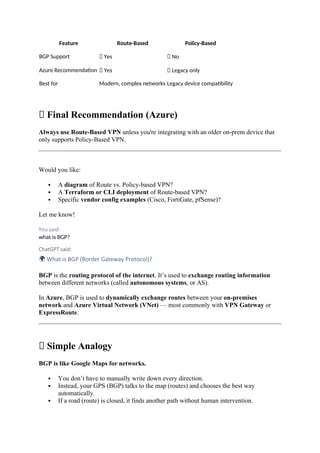 Feature Route-Based Policy-Based
BGP Support ✅ Yes ❌ No
Azure Recommendation ✅ Yes ❌ Legacy only
Best for Modern, complex networks Legacy device compatibility
📌 Final Recommendation (Azure)
Always use Route-Based VPN unless you're integrating with an older on-prem device that
only supports Policy-Based VPN.
Would you like:
 A diagram of Route vs. Policy-based VPN?
 A Terraform or CLI deployment of Route-based VPN?
 Specific vendor config examples (Cisco, FortiGate, pfSense)?
Let me know!
You said:
what is BGP?
ChatGPT said:
🌍 What is BGP (Border Gateway Protocol)?
BGP is the routing protocol of the internet. It’s used to exchange routing information
between different networks (called autonomous systems, or AS).
In Azure, BGP is used to dynamically exchange routes between your on-premises
network and Azure Virtual Network (VNet) — most commonly with VPN Gateway or
ExpressRoute.
🧠 Simple Analogy
BGP is like Google Maps for networks.
 You don’t have to manually write down every direction.
 Instead, your GPS (BGP) talks to the map (routes) and chooses the best way
automatically.
 If a road (route) is closed, it finds another path without human intervention.
 
