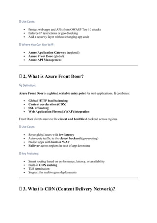 ✅ Use Cases:
 Protect web apps and APIs from OWASP Top 10 attacks
 Enforce IP restrictions or geo-blocking
 Add a security layer without changing app code
🚧 Where You Can Use WAF:
 Azure Application Gateway (regional)
 Azure Front Door (global)
 Azure API Management
🌐 2. What is Azure Front Door?
🔍 Definition:
Azure Front Door is a global, scalable entry point for web applications. It combines:
 Global HTTP load balancing
 Content acceleration (CDN)
 SSL offloading
 Web Application Firewall (WAF) integration
Front Door directs users to the closest and healthiest backend across regions.
✅ Use Cases:
 Serve global users with low latency
 Auto-route traffic to the closest backend (geo-routing)
 Protect apps with built-in WAF
 Failover across regions in case of app downtime
🚀 Key Features:
 Smart routing based on performance, latency, or availability
 Built-in CDN caching
 TLS termination
 Support for multi-region deployments
🚚 3. What is CDN (Content Delivery Network)?
 