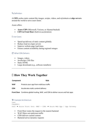 🔍 Definition:
A CDN caches static content like images, scripts, videos, and stylesheets at edge servers
around the world to serve users faster.
Azure offers:
 Azure CDN (Microsoft, Verizon, or Akamai-backed)
 CDN in Front Door (built-in acceleration)
✅ Use Cases:
 Speed up delivery of static content globally
 Reduce load on origin servers
 Improve website page load times
 Ensure content availability during regional outages
📦 What CDN Delivers:
 Images, videos
 JavaScript, CSS files
 Static HTML
 Large downloads (e.g., software installers)
🔄 How They Work Together
Component Role
WAF Protects your app from malicious traffic
CDN Accelerates static content delivery
Front Door Combines global routing, WAF, and CDN to deliver secure and fast apps
🏗 Example Architecture
text
CopyEdit
User ➜ Azure Front Door (WAF + CDN) ➜ Azure Web App / App Gateway
 Front Door routes the request to the nearest backend
 WAF filters out malicious traffic
 CDN delivers cached content
 Backend serves dynamic requests
 