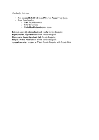 Absolutely! In Azure:
 You can enable both CDN and WAF on Azure Front Door.
 Front Door handles:
o CDN for performance
o WAF for security
o Global load balancing as a bonus
Internal app with minimal network config Service Endpoint
Highly secure, regulated workloads Private Endpoint
On-prem to Azure via private link Private Endpoint
Simple VNet to PaaS service access Service Endpoint
Access from other regions or VNets Private Endpoint with Private Link
 