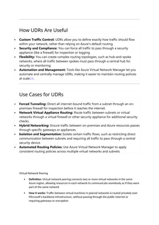 How UDRs Are Useful
 Custom Traffic Control: UDRs allow you to define exactly how traffic should flow
within your network, rather than relying on Azure’s default routing.
 Security and Compliance: You can force all traffic to pass through a security
appliance (like a firewall) for inspection or logging.
 Flexibility: You can create complex routing topologies, such as hub-and-spoke
networks, where all traffic between spokes must pass through a central hub for
security or monitoring.
 Automation and Management: Tools like Azure Virtual Network Manager let you
automate and centrally manage UDRs, making it easier to maintain routing policies
at scale26.
Use Cases for UDRs
 Forced Tunneling: Direct all internet-bound traffic from a subnet through an on-
premises firewall for inspection before it reaches the internet.
 Network Virtual Appliance Routing: Route traffic between subnets or virtual
networks through a virtual firewall or other security appliance for additional security
checks.
 Hybrid Networking: Ensure traffic between on-premises and Azure resources passes
through specific gateways or appliances.
 Isolation and Segmentation: Isolate certain traffic flows, such as restricting direct
communication between subnets and requiring all traffic to pass through a central
security device.
 Automated Routing Policies: Use Azure Virtual Network Manager to apply
consistent routing policies across multiple virtual networks and subnets
Virtual Network Peering
 Definition: Virtual network peering connects two or more virtual networks in the same
Azure region, allowing resources in each network to communicate seamlessly as if they were
part of the same network
 How it works: Traffic between virtual machines in peered networks is routed privately over
Microsoft’s backbone infrastructure, without passing through the public internet or
requiring gateways or encryption
 