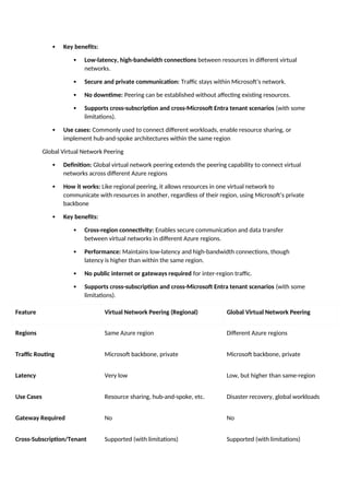  Key benefits:
 Low-latency, high-bandwidth connections between resources in different virtual
networks.
 Secure and private communication: Traffic stays within Microsoft’s network.
 No downtime: Peering can be established without affecting existing resources.
 Supports cross-subscription and cross-Microsoft Entra tenant scenarios (with some
limitations).
 Use cases: Commonly used to connect different workloads, enable resource sharing, or
implement hub-and-spoke architectures within the same region
Global Virtual Network Peering
 Definition: Global virtual network peering extends the peering capability to connect virtual
networks across different Azure regions
 How it works: Like regional peering, it allows resources in one virtual network to
communicate with resources in another, regardless of their region, using Microsoft’s private
backbone
 Key benefits:
 Cross-region connectivity: Enables secure communication and data transfer
between virtual networks in different Azure regions.
 Performance: Maintains low-latency and high-bandwidth connections, though
latency is higher than within the same region.
 No public internet or gateways required for inter-region traffic.
 Supports cross-subscription and cross-Microsoft Entra tenant scenarios (with some
limitations).
Feature Virtual Network Peering (Regional) Global Virtual Network Peering
Regions Same Azure region Different Azure regions
Traffic Routing Microsoft backbone, private Microsoft backbone, private
Latency Very low Low, but higher than same-region
Use Cases Resource sharing, hub-and-spoke, etc. Disaster recovery, global workloads
Gateway Required No No
Cross-Subscription/Tenant Supported (with limitations) Supported (with limitations)
 