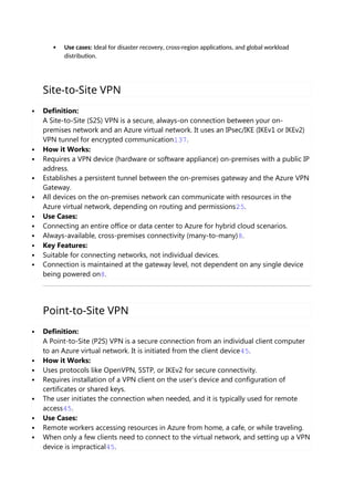  Use cases: Ideal for disaster recovery, cross-region applications, and global workload
distribution.
Site-to-Site VPN
 Definition:
A Site-to-Site (S2S) VPN is a secure, always-on connection between your on-
premises network and an Azure virtual network. It uses an IPsec/IKE (IKEv1 or IKEv2)
VPN tunnel for encrypted communication137.
 How it Works:
 Requires a VPN device (hardware or software appliance) on-premises with a public IP
address.
 Establishes a persistent tunnel between the on-premises gateway and the Azure VPN
Gateway.
 All devices on the on-premises network can communicate with resources in the
Azure virtual network, depending on routing and permissions25.
 Use Cases:
 Connecting an entire office or data center to Azure for hybrid cloud scenarios.
 Always-available, cross-premises connectivity (many-to-many)8.
 Key Features:
 Suitable for connecting networks, not individual devices.
 Connection is maintained at the gateway level, not dependent on any single device
being powered on8.
Point-to-Site VPN
 Definition:
A Point-to-Site (P2S) VPN is a secure connection from an individual client computer
to an Azure virtual network. It is initiated from the client device45.
 How it Works:
 Uses protocols like OpenVPN, SSTP, or IKEv2 for secure connectivity.
 Requires installation of a VPN client on the user’s device and configuration of
certificates or shared keys.
 The user initiates the connection when needed, and it is typically used for remote
access45.
 Use Cases:
 Remote workers accessing resources in Azure from home, a cafe, or while traveling.
 When only a few clients need to connect to the virtual network, and setting up a VPN
device is impractical45.
 