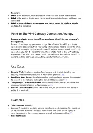 Summary:
 IKEv1 is like a complex, multi-step secret handshake that is slow and inflexible.
 IKEv2 is like a quick, simple secret handshake that adapts to changes and keeps you
connected.
 IKEv2 is generally faster, more secure, and better suited for modern, mobile,
and scalable networks.
Point-to-Site VPN Gateway Connection Analogy
Imagine a private, secure tunnel from your home directly to your company’s
headquarters.
Instead of needing a big, permanent bridge (like a Site-to-Site VPN), you simply
open a secret passageway from your laptop whenever you need to access the office.
Anyone with the right key (credentials or certificate) can use this tunnel, but it’s only
open when you start it—not all the time. This is what a Point-to-Site VPN Gateway
connection does: it lets your device connect securely to an Azure virtual network on
demand, just like opening a private, temporary tunnel from anywhere.
Use Cases
 Remote Work: Employees working from home, a café, or while traveling can
securely access company resources in Azure or on-premises135.
 Few Users Need Access: Useful when only a small number of users or devices need
to connect to the network, making Site-to-Site VPN unnecessary13.
 Temporary or On-Demand Access: Ideal for consultants, partners, or contractors
who need occasional access to Azure resources15.
 No VPN Device Needed: Unlike Site-to-Site VPN, no on-premises VPN device or
public IP is required2.
Examples
 Telecommuter Scenario:
 Example: A marketing specialist working from home needs to access files stored on
an Azure virtual machine. She uses a Point-to-Site VPN client on her laptop to
securely connect to the company’s Azure network and access the files135.
 Field Technician:
 