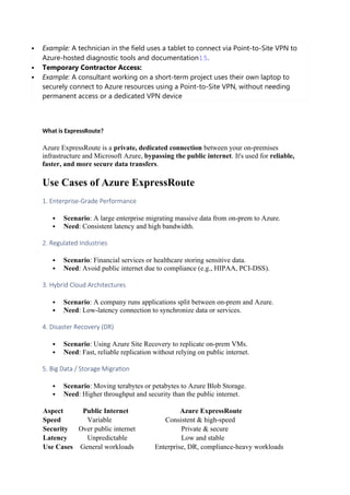  Example: A technician in the field uses a tablet to connect via Point-to-Site VPN to
Azure-hosted diagnostic tools and documentation15.
 Temporary Contractor Access:
 Example: A consultant working on a short-term project uses their own laptop to
securely connect to Azure resources using a Point-to-Site VPN, without needing
permanent access or a dedicated VPN device
What is ExpressRoute?
Azure ExpressRoute is a private, dedicated connection between your on-premises
infrastructure and Microsoft Azure, bypassing the public internet. It's used for reliable,
faster, and more secure data transfers.
Use Cases of Azure ExpressRoute
1. Enterprise-Grade Performance
 Scenario: A large enterprise migrating massive data from on-prem to Azure.
 Need: Consistent latency and high bandwidth.
2. Regulated Industries
 Scenario: Financial services or healthcare storing sensitive data.
 Need: Avoid public internet due to compliance (e.g., HIPAA, PCI-DSS).
3. Hybrid Cloud Architectures
 Scenario: A company runs applications split between on-prem and Azure.
 Need: Low-latency connection to synchronize data or services.
4. Disaster Recovery (DR)
 Scenario: Using Azure Site Recovery to replicate on-prem VMs.
 Need: Fast, reliable replication without relying on public internet.
5. Big Data / Storage Migration
 Scenario: Moving terabytes or petabytes to Azure Blob Storage.
 Need: Higher throughput and security than the public internet.
Aspect Public Internet Azure ExpressRoute
Speed Variable Consistent & high-speed
Security Over public internet Private & secure
Latency Unpredictable Low and stable
Use Cases General workloads Enterprise, DR, compliance-heavy workloads
 