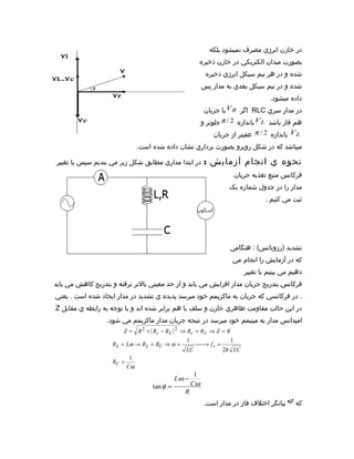 ‫در خازن انرژي مصرف نميشود بلکه‬
                                                        ‫بصورت ميدان الکتريکي در خازن ذخيره‬
                                                            ‫شده و در هر نيم سيکل انرژي ذخيره‬
                                                           ‫شده و در نيم سيکل بعدي به مدار پس‬
                                                                                     ‫داده ميشود.‬
                                                            ‫در مدار سري ‪ RLC‬اگر ‪ V R‬با جريان‬
                                                           ‫هم فاز باشد ‪ V L‬باندازه 2 / ‪ π‬جلوتر و‬
                                                               ‫‪ V L‬باندازه 2 / ‪ π‬عقبتر از جريان‬
                                ‫ميباشد که در شکل روبرو بصورت برداري نشان داده شده است.‬

‫در ابتدا مداري مطابق شکل زير مي بنديم سپس با تغيير‬          ‫نحوه ي انجام آزمايش :‬
                                                                         ‫فرکانس منبع تغذيه جريان‬
                                                                     ‫مدار را در جدول شماره يک‬
                                                                                    ‫ثبت مي کنيم .‬




                                                                     ‫تشديد )رزونانس( : هنگامي‬
                                                                      ‫که در آزمايش را انجام مي‬
                                                                            ‫دهيم مي بينيم با تغيير‬
‫فرکانس بتدريج جريان مدار افزايش مي يابد و از حد معيني بالتر نرفته و بتدريج کاهش مي يابد‬
‫. در فرکانسي که جريان به ماکزيمم خود ميرسد پديده ي تشديد در مدار ايجاد شده است . يعني‬
‫در اين حالت مقاومت ظاهري خازن و سلف با هم برابر شده اند و با توجه به رابطه ي مقابل ‪Z‬‬
                  ‫امپدانس مدار به مينيمم خود ميرسد در نتيجه جريان مدار ماکزيمم مي شود.‬
                        ‫‪Z = R 2 + ( Rc − R L ) 2 ⇒ Rc = R L ⇒ Z = R‬‬
                                                  ‫1‬                  ‫1‬
                    ‫= ‪R L = Lω → R L = RC ⇒ ω‬‬          ‫‪‬‬
                                                       ‫= ‪→ f r‬‬
                                                  ‫‪LC‬‬              ‫‪2π LC‬‬
                            ‫1‬
                    ‫= ‪RC‬‬
                           ‫‪Cω‬‬
                                                       ‫1‬
                                               ‫− ‪Lω‬‬
                                     ‫= ‪tan φ‬‬          ‫‪Cω‬‬
                                                  ‫‪R‬‬
                                                            ‫که ‪ φ‬بيانگر اختلف فاز در مدار است.‬
 