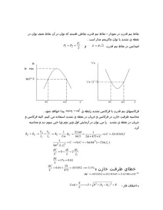 ‫نقاط نيم قدرت در نمودار – نقاط نيم قدرت نقاطي هستند که توان در آن نقاط نصف توان در‬
                                                  ‫نقطه ي تشديد يا توان ماکزيمم مدار است .‬
                                    ‫‪P‬‬
                            ‫‪P = P2 = r‬‬
                             ‫1‬                ‫و‬      ‫امپدانس در نقاط نيم قدرت 2 ‪Z = R‬‬
                                     ‫2‬




                                       ‫2‬
             ‫فرکانسهاي نيم قدرت با فرکانس تشديد رابطه ي ‪ ω1ω2 = ωr‬پيدا خواهد نمود .‬
‫محاسبه ظرفيت خازن در فرکانس و جريان در نقطه ي تشديد استفاده مي کنيم. البته فرکانس و‬
  ‫جريان در نقطه ي تشديد را مي توان در آزمايش اول ونيز دوم ويا حتي سوم ديد و محاسبه‬
                                                                                     ‫کرد.‬
          ‫‪V‬‬   ‫‪V‬‬            ‫1‬          ‫96.32‬         ‫1‬
‫= ‪RC = R L → L = C → RC‬‬         ‫= ‪RC‬‬        ‫=‬                ‫‪⇒ C = .0118343 f‬‬
           ‫‪Ir‬‬  ‫‪Ir‬‬         ‫‪Cω‬‬           ‫5.48‬   ‫‪2π × 475 × C‬‬
                        ‫1‬
                                ‫) ‪= C → ln C = − ln(4π 2 ) − 2 ln( f r‬‬
                      ‫2‬      ‫2‬
                   ‫‪4π .L. f r‬‬
                   ‫‪dC‬‬          ‫‪dL‬‬     ‫‪df‬‬
                       ‫−0=‬        ‫‪−2 r‬‬
                    ‫‪C‬‬           ‫‪L‬‬      ‫‪fr‬‬
                   ‫‪∆L‬‬
                       ‫10.0 = %1 =‬
                    ‫‪L‬‬
                ‫‪∆C‬‬            ‫01‬
                   ‫+ 10.0 =‬       ‫%1.3 =→ 250130. =‬
                 ‫‪C‬‬          ‫574‬                       ‫خطاي ظرفيت خازن :‬
                                             ‫4− 01× 8476.3 = 3438110.× 250130. = ∆‬
                                              ‫‪C‬‬


                                         ‫‪R‬‬
                                ‫= ‪Cosφ‬‬     ‫‪ Z = R 2 + ( R L − RC ) 2 = R‬‬
                                           ‫→‪‬‬                               ‫د-اختلف فاز -‬
                                         ‫‪Z‬‬
 