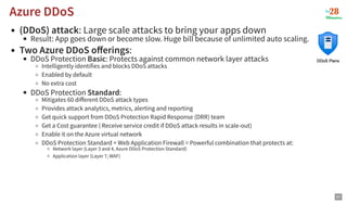 (DDoS) attack: Large scale attacks to bring your apps down
Result: App goes down or become slow. Huge bill because of unlimited auto scaling.
Two Azure DDoS oﬀerings:
DDoS Protection Basic: Protects against common network layer attacks
Intelligently identifies and blocks DDoS attacks
Enabled by default
No extra cost
DDoS Protection Standard:
Mitigates 60 diﬀerent DDoS attack types
Provides attack analytics, metrics, alerting and reporting
Get quick support from DDoS Protection Rapid Response (DRR) team
Get a Cost guarantee ( Receive service credit if DDoS attack results in scale-out)
Enable it on the Azure virtual network
DDoS Protection Standard + Web Application Firewall = Powerful combination that protects at:
Network layer (Layer 3 and 4, Azure DDoS Protection Standard)
Application layer (Layer 7, WAF)
Azure DDoS
Azure DDoS
97
 