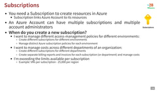 You need a Subscription to create resources in Azure
Subscription links Azure Account to its resources
An Azure Account can have multiple subscriptions and multiple
account administrators
When do you create a new subscription?
I want to manage diﬀerent access-management policies for diﬀerent environments:
Create diﬀerent subscriptions for diﬀerent environments
Manage distinct Azure subscription policies for each environment
I want to manage costs across diﬀerent departments of an organization:
Create diﬀerent subscriptions for diﬀerent departments
Create separate billing reports and invoices for each subscription (or department) and manage costs
I'm exceeding the limits available per subscription
Example: VMs per subscription - 25,000 per region
Subscriptions
Subscriptions
106
 
