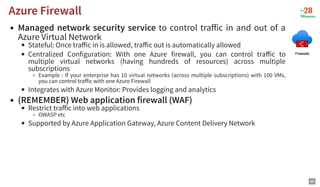 Managed network security service to control traﬀic in and out of a
Azure Virtual Network
Stateful: Once traﬀic in is allowed, traﬀic out is automatically allowed
Centralized Configuration: With one Azure firewall, you can control traﬀic to
multiple virtual networks (having hundreds of resources) across multiple
subscriptions
Example : If your enterprise has 10 virtual networks (across multiple subscriptions) with 100 VMs,
you can control traﬀic with one Azure Firewall
Integrates with Azure Monitor: Provides logging and analytics
(REMEMBER) Web application firewall (WAF)
Restrict traﬀic into web applications
OWASP etc
Supported by Azure Application Gateway, Azure Content Delivery Network
Azure Firewall
Azure Firewall
98
 