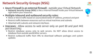 Azure Firewall is an external firewall - outside your Virtual Network
Network Security Group (NSG) is like a internal firewall inside your Virtual Network
right before your resources
Multiple inbound and outbound security rules:
Allow or block traﬀic based on source/destination IP address, protocol and port
Restrict traﬀic between resources such as virtual machines and subnets
Attached with subnets and network interfaces
Usecases : Allow access to web server only on port 80 and port 443
(HTTP/HTTPS)
Restrict database access only to web servers. Do NOT allow direct access to
database from outside world/other servers.
Restrict outbound traﬀic from VMs to download so ware packages and system
updates
Network Security Groups (NSG)
Network Security Groups (NSG)
99
 