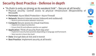 "A chain is only as strong as its weakest link" - Secure at all levels:
Physical security: Control access to physical infrastructure (Responsibility of
Microso )
Perimeter: Azure DDoS Protection + Azure Firewall
Network: Restrict internet access (inbound and outbound)
Restrict communication between resources
Compute:Secure access to virtual machines
Implement endpoint protection
Ensure that OS and so ware patches are applied
Application: Think of security from day one!
Implement security best practices depending on language and framework
Store secrets in Azure Key Vault
Data: Encrypt data at rest and in transit
Best Practice: Implement security at all levels!
Security Best Practice - Defense in depth
Security Best Practice - Defense in depth
100
 