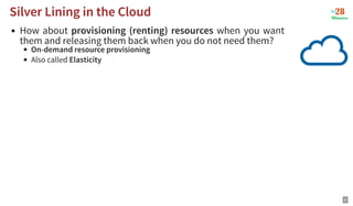 How about provisioning (renting) resources when you want
them and releasing them back when you do not need them?
On-demand resource provisioning
Also called Elasticity
Silver Lining in the Cloud
Silver Lining in the Cloud
9
 