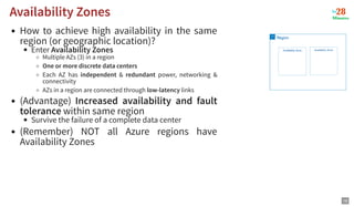 How to achieve high availability in the same
region (or geographic location)?
Enter Availability Zones
Multiple AZs (3) in a region
One or more discrete data centers
Each AZ has independent & redundant power, networking &
connectivity
AZs in a region are connected through low-latency links
(Advantage) Increased availability and fault
tolerance within same region
Survive the failure of a complete data center
(Remember) NOT all Azure regions have
Availability Zones
Availability Zones
Availability Zones
19
 
