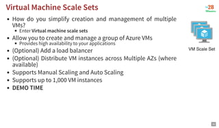How do you simplify creation and management of multiple
VMs?
Enter Virtual machine scale sets
Allow you to create and manage a group of Azure VMs
Provides high availability to your applications
(Optional) Add a load balancer
(Optional) Distribute VM instances across Multiple AZs (where
available)
Supports Manual Scaling and Auto Scaling
Supports up to 1,000 VM instances
DEMO TIME
Virtual Machine Scale Sets
Virtual Machine Scale Sets
29
 