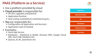 Use a platform provided by cloud
Cloud provider is responsible for:
OS (incl. upgrades and patches)
Application Runtime
Auto scaling, Availability & Load balancing etc..
You are responsible for:
Configuration (of Application and Services)
Application code (if needed)
Examples:
Azure App Service
Databases - Relational & NoSQL (Amazon RDS, Google Cloud
SQL, Azure SQL Database etc)
Queues, AI, ML, Operations etc!
PAAS (Platform as a Service)
PAAS (Platform as a Service)
38
 