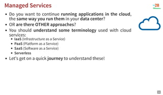 Do you want to continue running applications in the cloud,
the same way you run them in your data center?
OR are there OTHER approaches?
You should understand some terminology used with cloud
services:
IaaS (Infrastructure as a Service)
PaaS (Platform as a Service)
SaaS (So ware as a Service)
Serverless
Let's get on a quick journey to understand these!
Managed Services
Managed Services
36
 