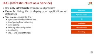 Use only infrastructure from cloud provider
Example: Using VM to deploy your applications or
databases
You are responsible for:
Application Code and Runtime
Configuring load balancing
Auto scaling
OS upgrades and patches
Availability
etc.. ( and a lot of things!)
IAAS (Infrastructure as a Service)
IAAS (Infrastructure as a Service)
37
 