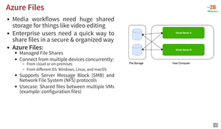 Media workflows need huge shared
storage for things like video editing
Enterprise users need a quick way to
share files in a secure & organized way
Azure Files:
Managed File Shares
Connect from multiple devices concurrently:
From cloud or on-premises
From diﬀerent OS: Windows, Linux, and macOS
Supports Server Message Block (SMB) and
Network File System (NFS) protocols
Usecase: Shared files between multiple VMs
(example: configuration files)
Azure Files
Azure Files
59
 