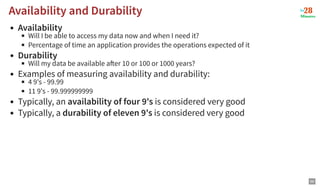 Availability and Durability
Availability and Durability
Availability
Will I be able to access my data now and when I need it?
Percentage of time an application provides the operations expected of it
Durability
Will my data be available a er 10 or 100 or 1000 years?
Examples of measuring availability and durability:
4 9's - 99.99
11 9's - 99.999999999
Typically, an availability of four 9's is considered very good
Typically, a durability of eleven 9's is considered very good
69
 