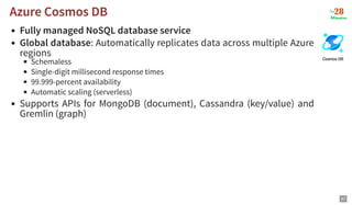 Fully managed NoSQL database service
Global database: Automatically replicates data across multiple Azure
regions
Schemaless
Single-digit millisecond response times
99.999-percent availability
Automatic scaling (serverless)
Supports APIs for MongoDB (document), Cassandra (key/value) and
Gremlin (graph)
Azure Cosmos DB
Azure Cosmos DB
87
 