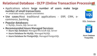 Applications where large number of users make large
number of small transactions
small data reads, updates and deletes
Use cases:Most traditional applications - ERP, CRM, e-
commerce, banking
Popular databases:
MySQL, Oracle, SQL Server etc
Recommended Azure Managed Services:
Azure SQL Database: Managed Microso SQL Server
Azure Database for MySQL: Managed MySQL
Azure Database for PostgreSQL: Managed PostgreSQL
Relational Database - OLTP (Online Transaction Processing)
Relational Database - OLTP (Online Transaction Processing)
80
 