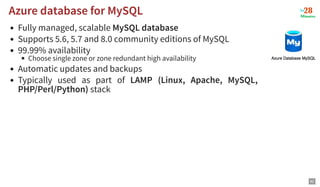 Fully managed, scalable MySQL database
Supports 5.6, 5.7 and 8.0 community editions of MySQL
99.99% availability
Choose single zone or zone redundant high availability
Automatic updates and backups
Typically used as part of LAMP (Linux, Apache, MySQL,
PHP/Perl/Python) stack
Azure database for MySQL
Azure database for MySQL
82
 