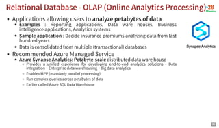 Applications allowing users to analyze petabytes of data
Examples : Reporting applications, Data ware houses, Business
intelligence applications, Analytics systems
Sample application : Decide insurance premiums analyzing data from last
hundred years
Data is consolidated from multiple (transactional) databases
Recommended Azure Managed Service
Azure Synapse Analytics: Petabyte-scale distributed data ware house
Provides a unified experience for developing end-to-end analytics solutions - Data
integration + Enterprise data warehousing + Big data analytics
Enables MPP (massively parallel processing)
Run complex queries across petabytes of data
Earlier called Azure SQL Data Warehouse
Relational Database - OLAP (Online Analytics Processing)
Relational Database - OLAP (Online Analytics Processing)
84
 