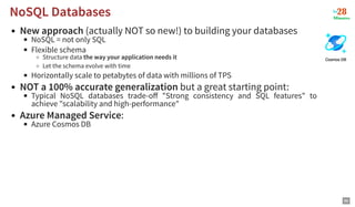 New approach (actually NOT so new!) to building your databases
NoSQL = not only SQL
Flexible schema
Structure data the way your application needs it
Let the schema evolve with time
Horizontally scale to petabytes of data with millions of TPS
NOT a 100% accurate generalization but a great starting point:
Typical NoSQL databases trade-oﬀ "Strong consistency and SQL features" to
achieve "scalability and high-performance"
Azure Managed Service:
Azure Cosmos DB
NoSQL Databases
NoSQL Databases
86
 