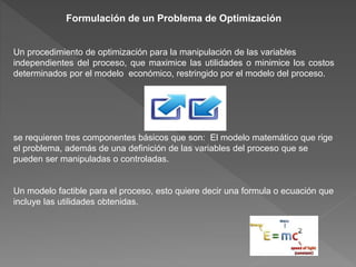 Formulación de un Problema de Optimización
Un procedimiento de optimización para la manipulación de las variables
independientes del proceso, que maximice las utilidades o minimice los costos
determinados por el modelo económico, restringido por el modelo del proceso.
se requieren tres componentes básicos que son: El modelo matemático que rige
el problema, además de una definición de las variables del proceso que se
pueden ser manipuladas o controladas.
Un modelo factible para el proceso, esto quiere decir una formula o ecuación que
incluye las utilidades obtenidas.
 