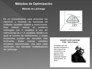 Es un procedimiento para encontrar los
máximos y mínimos de funciones de
múltiples variables sujetas a restricciones.
Este método reduce el problema
restringido con n variables a uno sin
restricciones de n + k variables, donde k es
igual al número de restricciones, y cuyas
ecuaciones pueden ser resueltas más
fácilmente. Estas nuevas variables
escalares desconocidas, una para cada
restricción, son llamadas multiplicadores
de LaGrange.
Métodos de Optimización
Método de LaGrange
 