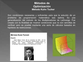 Son condiciones necesarias y suficientes para que la solución de un
problema de programación matemática sea óptima. Es una
generalización del método de los Multiplicadores de LaGrange. Fue
creado con la finalidad de mostrar condiciones que no son sencillas de
verificar pero es posible mediante una serie de cálculos basados en
hipótesis de restricciones.
Métodos de
Optimización
Método Kuhn Tucker
 