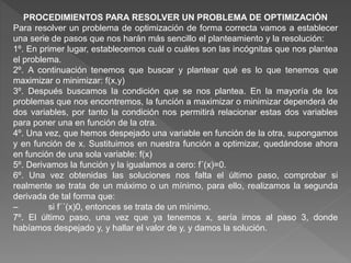 PROCEDIMIENTOS PARA RESOLVER UN PROBLEMA DE OPTIMIZACIÓN
Para resolver un problema de optimización de forma correcta vamos a establecer
una serie de pasos que nos harán más sencillo el planteamiento y la resolución:
1º. En primer lugar, establecemos cuál o cuáles son las incógnitas que nos plantea
el problema.
2º. A continuación tenemos que buscar y plantear qué es lo que tenemos que
maximizar o minimizar: f(x,y)
3º. Después buscamos la condición que se nos plantea. En la mayoría de los
problemas que nos encontremos, la función a maximizar o minimizar dependerá de
dos variables, por tanto la condición nos permitirá relacionar estas dos variables
para poner una en función de la otra.
4º. Una vez, que hemos despejado una variable en función de la otra, supongamos
y en función de x. Sustituimos en nuestra función a optimizar, quedándose ahora
en función de una sola variable: f(x)
5º. Derivamos la función y la igualamos a cero: f´(x)=0.
6º. Una vez obtenidas las soluciones nos falta el último paso, comprobar si
realmente se trata de un máximo o un mínimo, para ello, realizamos la segunda
derivada de tal forma que:
– si f´´(x)0, entonces se trata de un mínimo.
7º. El último paso, una vez que ya tenemos x, sería irnos al paso 3, donde
habíamos despejado y, y hallar el valor de y, y damos la solución.
 
