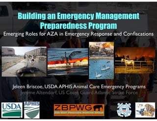 Jeleen Briscoe, USDA APHIS Animal Care Emergency Programs
Jereme Altendorf, US Coast Guard Atlantic Strike Force
Building an Emergency Management
Preparedness Program
Emerging Roles for AZA in Emergency Response and Conﬁscations
 