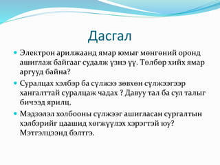 Дасгал
 Электрон арилжаанд ямар юмыг мөнгөний оронд
ашиглаж байгааг судалж үзнэ үү. Төлбөр хийх ямар
аргууд байна?
 Суралцах хэлбэр ба сүлжээ зөвхөн сүлжээгээр
хангалттай суралцаж чадах ? Давуу тал ба сул талыг
бичээд ярилц.
 Мэдээлэл холбооны сүлжээг ашигласан сургалтын
хэлбэрийг цаашид хөгжүүлэх хэрэгтэй юу?
Мэтгэлцээнд бэлтгэ.
 