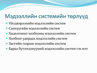 Мэдээллийн системийн төрлүүд
 Үйлдвэрлэлийн мэдээллийн систем
 Санхүүгийн мэдээллийн систем
 Хөдөлгөөнт холбооны мэдээллийн систем
 Холбоог удирдах мэдээллийн систем
 Засгийн газрын мэдээллийн систем
 Бараа бүтээгдэхүүний мэдээллийн систем гэх мэт
 