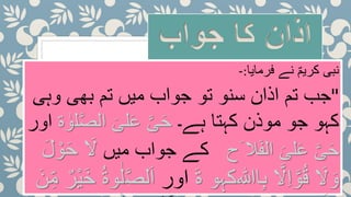 ‫جواب‬ ‫کا‬ ‫اذان‬
‫فرمایا‬ ‫نے‬ ؐ‫کریم‬ ‫نبی‬:-
"‫وہی‬ ‫بھی‬ ‫تم‬ ‫میں‬ ‫جواب‬ ‫تو‬ ‫سنو‬ ‫اذان‬ ‫تم‬ ‫جب‬
‫ہے۔‬ ‫کہتا‬ ‫موذن‬ ‫جو‬ ‫کہو‬‫ل‬َّ‫ص‬‫ال‬ َ‫لی‬َ‫ع‬ َّ‫ی‬َ‫ح‬‫ۃ‬ ٰ‫و‬‫اور‬
َّ‫ی‬َ‫ح‬‫َح‬ ‫ال‬َ‫ف‬‫ال‬ َ‫لی‬َ‫ع‬‫میں‬ ‫جواب‬ ‫کے‬َ‫ل‬َ‫ل‬ ْ‫و‬َ‫ح‬
َ‫ل‬ َ‫و‬َّ‫و‬ُ‫ق‬‫ا‬ِ‫ب‬ َّ‫ل‬ِ‫ا‬‫ﷲ‬‫کہو‬َ‫ۃ‬‫اور‬َّ‫ص‬‫ل‬َ‫ا‬َ‫ن‬ِِّ‫م‬ ٌ‫ْر‬‫ی‬َ‫خ‬ ُ‫ۃ‬‫و‬ٰ‫ل‬
 