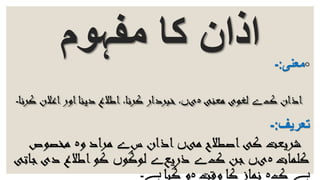 ‫مفہوم‬ ‫کا‬ ‫اذان‬ ◦‫معنی‬:-
‫ک‬ ‫اذان‬‫ے‬‫معنی‬ ‫لغوی‬‫ہ‬‫ی‬‫ں‬‫ک‬ ‫اعالن‬‫اور‬‫دینا‬ ‫اطالع‬ ،‫کرنا‬ ‫خبردار‬ ،‫رنا‬‫۔‬
‫تعریف‬:-
‫می‬ ‫اصطالح‬‫کی‬ ‫شریعت‬‫ں‬‫س‬ ‫اذان‬‫ے‬‫و‬ ‫مراد‬‫ہ‬‫مخصوص‬
‫کلمات‬‫ہ‬‫ی‬‫ں‬‫ک‬ ‫جن‬‫ے‬‫ذریع‬‫ے‬‫لوگو‬‫ں‬‫ج‬‫دی‬ ‫اطالع‬‫کو‬‫اتی‬
‫ہے‬‫ک‬‫ہ‬‫وقت‬ ‫کا‬ ‫نماز‬‫ہ‬‫گیا‬ ‫و‬‫ہے۔‬
 