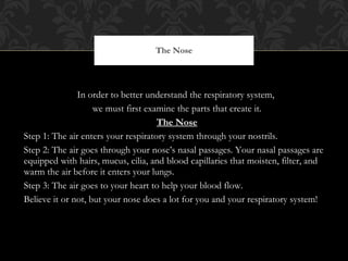 In order to better understand the respiratory system,  we must first examine the parts that create it. The Nose Step 1: The air enters your respiratory system through your nostrils. Step 2: The air goes through your nose ’s nasal passages. Your nasal passages are equipped with hairs, mucus, cilia, and blood capillaries that moisten, filter, and warm the air before it enters your lungs. Step 3: The air goes to your heart to help your blood flow. Believe it or not, but your nose does a lot for you and your respiratory system! The Nose 