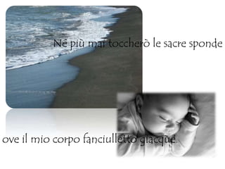 Né più mai toccherò le sacre sponde
ove il mio corpo fanciulletto giacque,
 