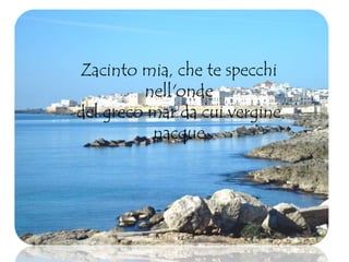Zacinto mia, che te specchi
nell'onde
del greco mar da cui vergine
nacque
 