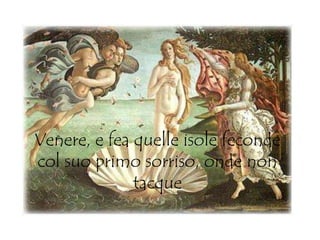 Venere, e fea quelle isole feconde
col suo primo sorriso, onde non
tacque
 