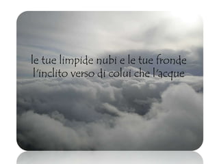 le tue limpide nubi e le tue fronde
l'inclito verso di colui che l'acque
 