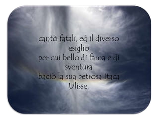 cantò fatali, ed il diverso
esiglio
per cui bello di fama e di
sventura
baciò la sua petrosa Itaca
Ulisse.
 