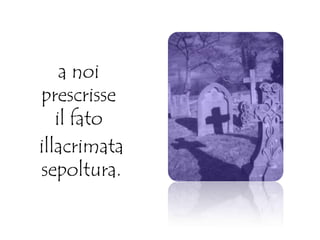 a noi
prescrisse
il fato
illacrimata
sepoltura.
 