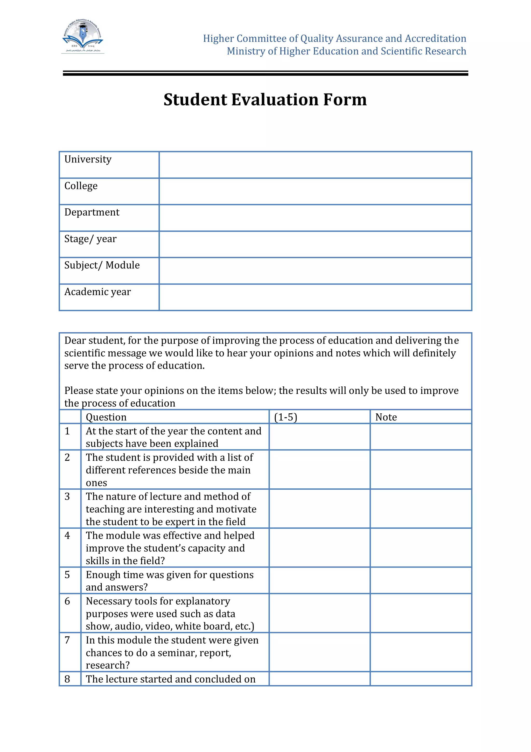 Higher Committee of Quality Assurance and Accreditation
Ministry of Higher Education and Scientific Research
Student Evaluation Form
University
College
Department
Stage/ year
Subject/ Module
Academic year
Dear student, for the purpose of improving the process of education and delivering the
scientific message we would like to hear your opinions and notes which will definitely
serve the process of education.
Please state your opinions on the items below; the results will only be used to improve
the process of education
Question (1-5) Note
1 At the start of the year the content and
subjects have been explained
2 The student is provided with a list of
different references beside the main
ones
3 The nature of lecture and method of
teaching are interesting and motivate
the student to be expert in the field
4 The module was effective and helped
improve the student’s capacity and
skills in the field?
5 Enough time was given for questions
and answers?
6 Necessary tools for explanatory
purposes were used such as data
show, audio, video, white board, etc.)
7 In this module the student were given
chances to do a seminar, report,
research?
8 The lecture started and concluded on
 