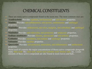  There are many active compounds found in the neem tree. The most common ones are:
 Azadirachtin: Provides repellant, anti-hormonal and anti-feedant properties.
 Nimbin: Provides anti-inflammatory, anti-pyretic, antihistamine and antifungal
properties.
 Nimbidin: Provides antibacterial, anti-ulcer, analgesic, anti-arrhythmic and antifungal
properties.
 Nimbidol: Provides anti-tubercular, anti-protozoan and antipyretic properties.
 Sodium nimbinate: Provides diuretic, spermicidal and anti-arthritic properties.
 Gedunin: Provides vasodilator, anti-malaria and antifungal properties
 Salannin: Provides repellant properties .
 Quercetin: Provides anti-protozoal, antioxidant, anti-inflammatory and antibacterial
properties .
Neem seed oil contains the major concentrations of theses active compounds alongwith
many fatty acids like oleic acid, stearic acid, palmitic acid, linoleic acid, etc.. Lesser
amounts of these active compounds are also found in neem leaves and bark .
 