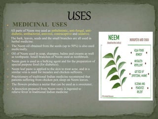  MEDICINAL USES
All parts of Neem tree used as anthelmintic, anti-fungal, anti-
diabetic, antibacterial, antiviral, contraceptive and sedative.
The bark, leaves, seeds and the small branches are all used in
herbal medicine.
 The Neem oil obtained from the seeds (up to 50%) is also used
medicinally.
 Oil of Neem used in soap, shampoo, balms and creams as well
as toothpaste. Small branches of Neem used as toothbrush.
 Neem gum is used as a bulking agent and for the preparation of
special purpose food (for diabetics).
 Neem leaf paste is applied to the skin to treat acne, and in a
similar vein is used for measles and chicken sufferers.
 Practitioners of traditional Indian medicine recommend that
patients suffering from chicken pox sleep on Neem leaves.
 The flowers produce a nectar that can be used as a sweetener.
 A decoction prepared from Neem roots is ingested to
relieve fever in traditional Indian medicine
 