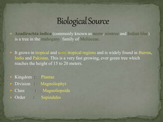  Azadirachta indica (commonly known as neem, nimtree and Indian lilac)
is a tree in the mahogany family of Meliaceae.
 It grows in tropical and semi tropical regions and is widely found in Burma,
India and Pakistan. This is a very fast growing, ever green tree which
reaches the height of 15 to 20 meters.
 Kingdom : Plantae
 Division : Magnoliophyt
 Class : Magnoliopsida
 Order : Sapindales
 